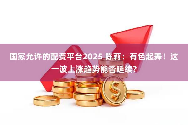 国家允许的配资平台2025 陈莉：有色起舞！这一波上涨趋势能否延续？