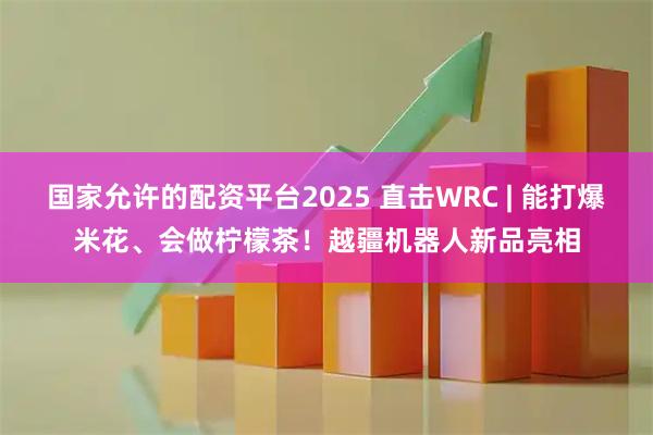 国家允许的配资平台2025 直击WRC | 能打爆米花、会做柠檬茶！越疆机器人新品亮相