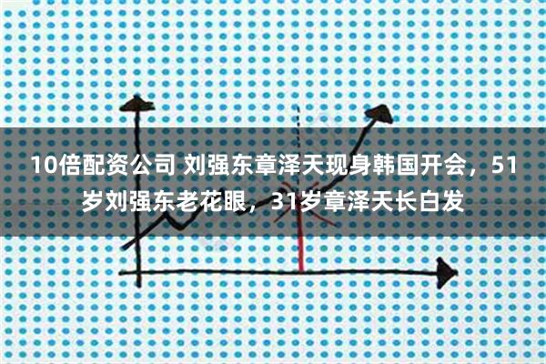 10倍配资公司 刘强东章泽天现身韩国开会，51岁刘强东老花眼，31岁章泽天长白发