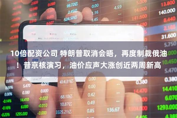 10倍配资公司 特朗普取消会晤，再度制裁俄油！普京核演习，油价应声大涨创近两周新高