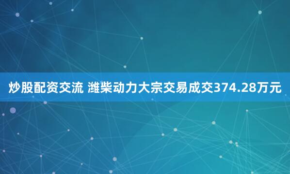 炒股配资交流 潍柴动力大宗交易成交374.28万元