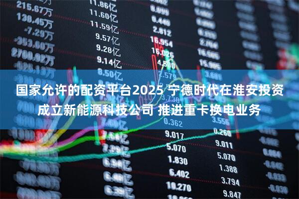 国家允许的配资平台2025 宁德时代在淮安投资成立新能源科技公司 推进重卡换电业务