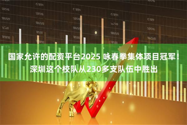 国家允许的配资平台2025 咏春拳集体项目冠军！深圳这个校队从230多支队伍中胜出