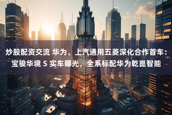 炒股配资交流 华为、上汽通用五菱深化合作首车：宝骏华境 S 实车曝光，全系标配华为乾崑智能