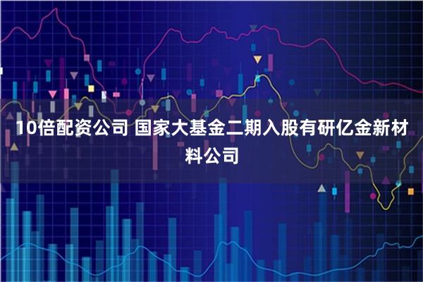 10倍配资公司 国家大基金二期入股有研亿金新材料公司