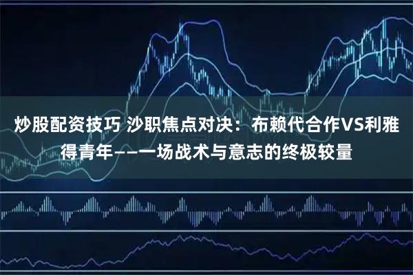 炒股配资技巧 沙职焦点对决：布赖代合作VS利雅得青年——一场战术与意志的终极较量