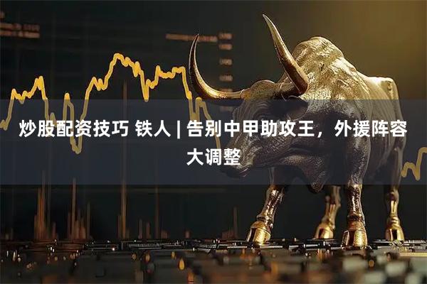 炒股配资技巧 铁人 | 告别中甲助攻王，外援阵容大调整