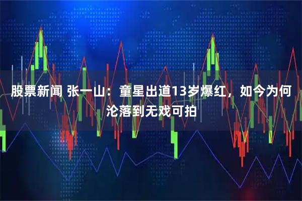 股票新闻 张一山：童星出道13岁爆红，如今为何沦落到无戏可拍