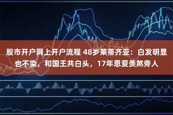 股市开户网上开户流程 48岁莱蒂齐亚：白发明显也不染，和国王共白头，17年恩爱羡煞旁人