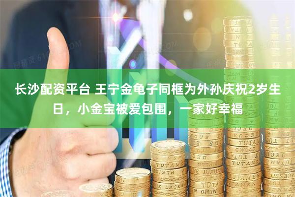 长沙配资平台 王宁金龟子同框为外孙庆祝2岁生日，小金宝被爱包围，一家好幸福
