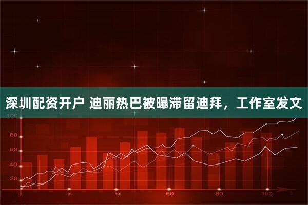 深圳配资开户 迪丽热巴被曝滞留迪拜，工作室发文