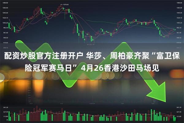 配资炒股官方注册开户 华莎、周柏豪齐聚“富卫保险冠军赛马日” 4月26香港沙田马场见