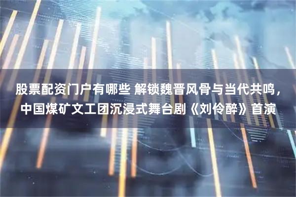 股票配资门户有哪些 解锁魏晋风骨与当代共鸣，中国煤矿文工团沉浸式舞台剧《刘伶醉》首演