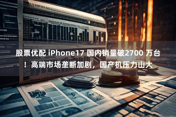 股票优配 iPhone17 国内销量破2700 万台！高端市场垄断加剧，国产机压力山大