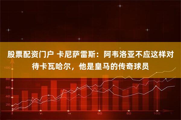 股票配资门户 卡尼萨雷斯：阿韦洛亚不应这样对待卡瓦哈尔，他是皇马的传奇球员