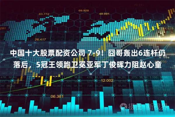中国十大股票配资公司 7-9！囧哥轰出6连杆仍落后，5冠王领跑卫冕亚军丁俊晖力阻赵心童