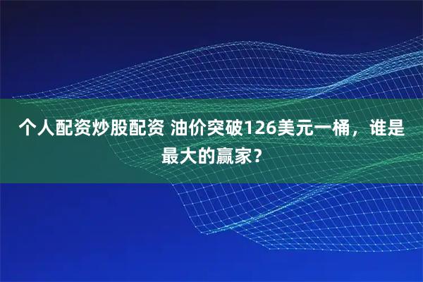 个人配资炒股配资 油价突破126美元一桶，谁是最大的赢家？