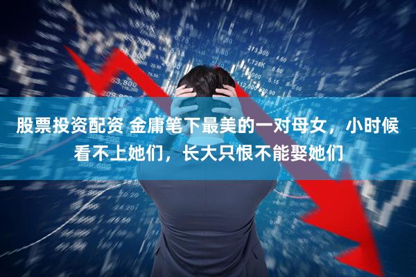 股票投资配资 金庸笔下最美的一对母女，小时候看不上她们，长大只恨不能娶她们