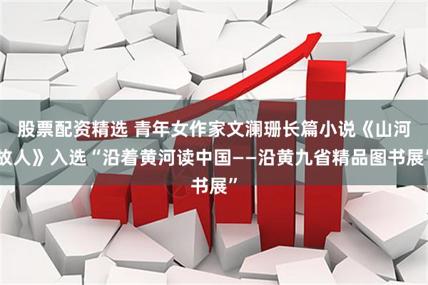 股票配资精选 青年女作家文澜珊长篇小说《山河故人》入选“沿着黄河读中国——沿黄九省精品图书展”