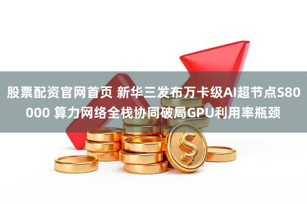 股票配资官网首页 新华三发布万卡级AI超节点S80000 算力网络全栈协同破局GPU利用率瓶颈