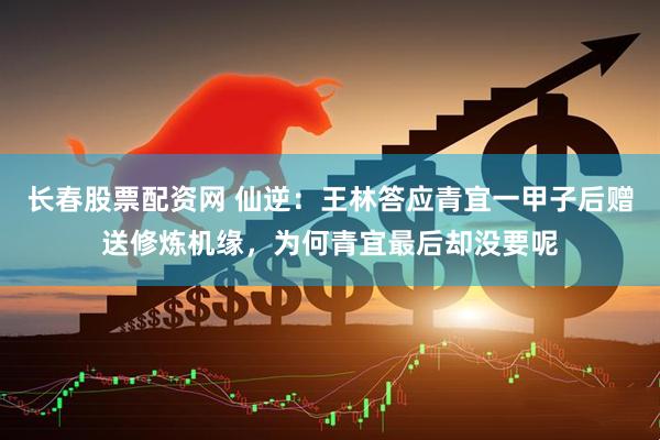 长春股票配资网 仙逆：王林答应青宜一甲子后赠送修炼机缘，为何青宜最后却没要呢