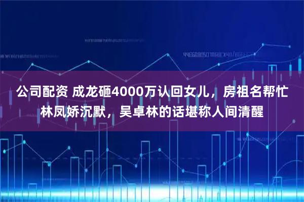 公司配资 成龙砸4000万认回女儿，房祖名帮忙林凤娇沉默，吴卓林的话堪称人间清醒