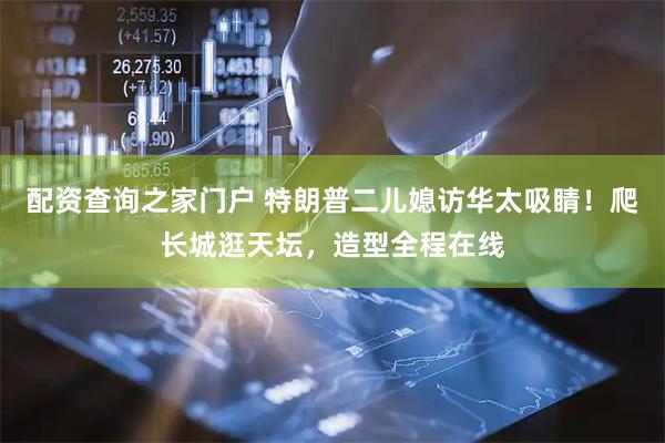 配资查询之家门户 特朗普二儿媳访华太吸睛！爬长城逛天坛，造型全程在线
