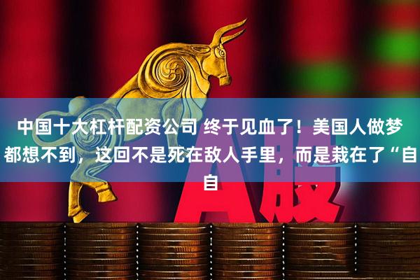 中国十大杠杆配资公司 终于见血了！美国人做梦都想不到，这回不是死在敌人手里，而是栽在了“自