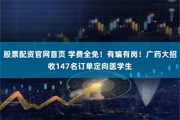 股票配资官网首页 学费全免!有编有岗!广药大招收147名订单定向医学生
