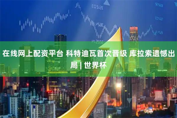 在线网上配资平台 科特迪瓦首次晋级 库拉索遗憾出局 | 世界杯