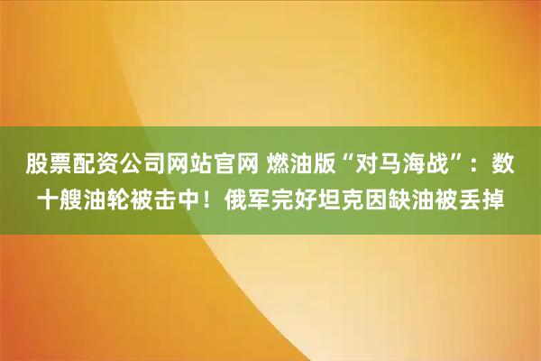 股票配资公司网站官网 燃油版“对马海战”：数十艘油轮被击中！俄军完好坦克因缺油被丢掉