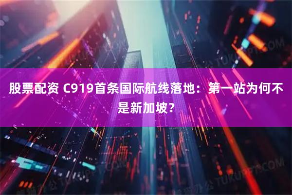 股票配资 C919首条国际航线落地：第一站为何不是新加坡？