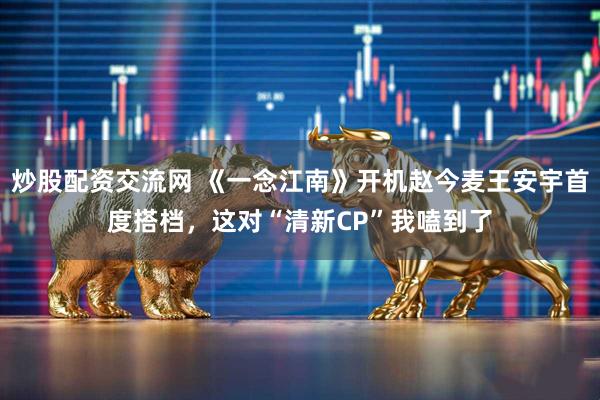 炒股配资交流网 《一念江南》开机赵今麦王安宇首度搭档，这对“清新CP”我嗑到了