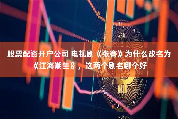 股票配资开户公司 电视剧《张謇》为什么改名为《江海潮生》，这两个剧名哪个好