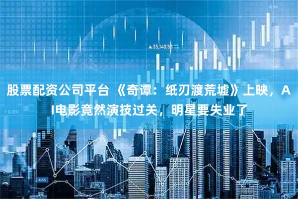 股票配资公司平台 《奇谭：纸刃渡荒墟》上映，AI电影竟然演技过关，明星要失业了
