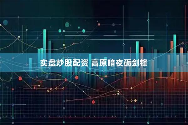 实盘炒股配资 高原暗夜砺剑锋