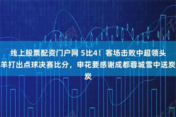 线上股票配资门户网 5比4！客场击败中超领头羊打出点球决赛比分，申花要感谢成都蓉城雪中送炭