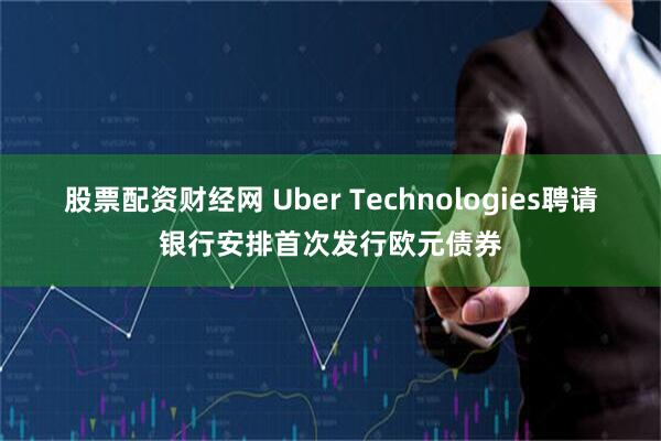 股票配资财经网 Uber Technologies聘请银行安排首次发行欧元债券