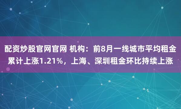 配资炒股官网官网 机构：前8月一线城市平均租金累计上涨1.21%，上海、深圳租金环比持续上涨