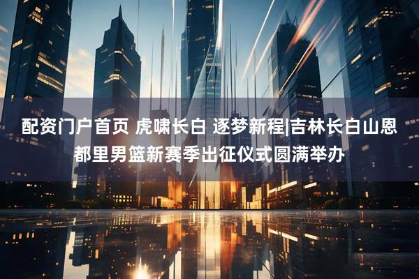 配资门户首页 虎啸长白 逐梦新程|吉林长白山恩都里男篮新赛季出征仪式圆满举办