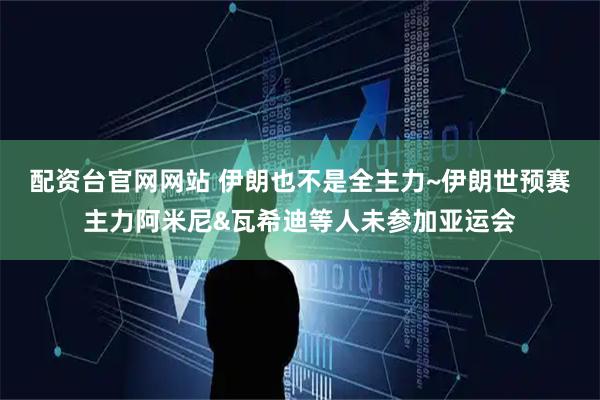 配资台官网网站 伊朗也不是全主力~伊朗世预赛主力阿米尼&瓦希迪等人未参加亚运会