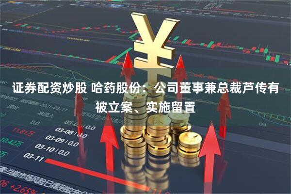 证券配资炒股 哈药股份：公司董事兼总裁芦传有被立案、实施留置