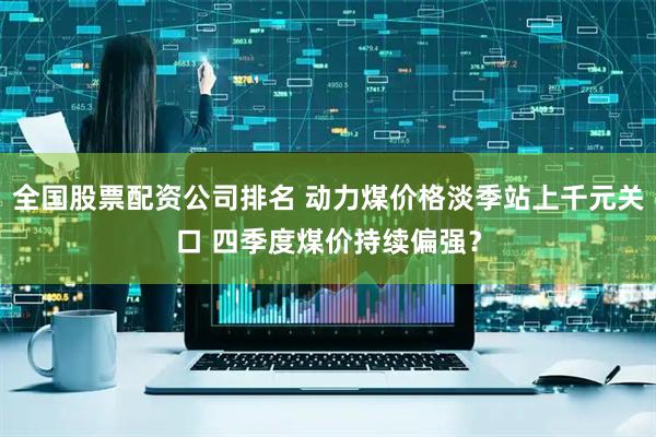 全国股票配资公司排名 动力煤价格淡季站上千元关口 四季度煤价持续偏强?