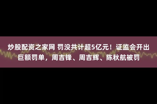炒股配资之家网 罚没共计超5亿元！证监会开出巨额罚单，周吉锋、周吉辉、陈秋航被罚