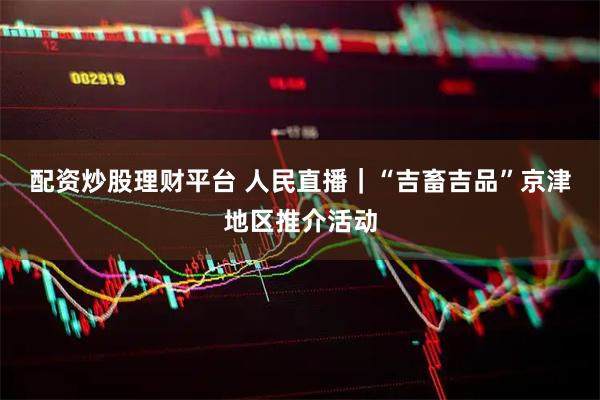 配资炒股理财平台 人民直播｜“吉畜吉品”京津地区推介活动