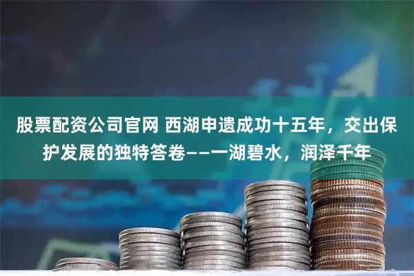 股票配资公司官网 西湖申遗成功十五年，交出保护发展的独特答卷——一湖碧水，润泽千年